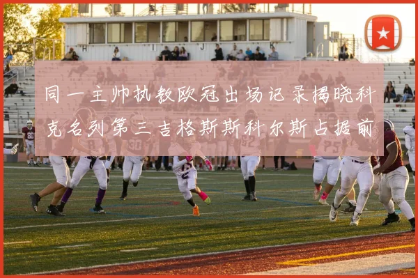 同一主帅执教欧冠出场记录揭晓科克名列第三吉格斯斯科尔斯占据前两位