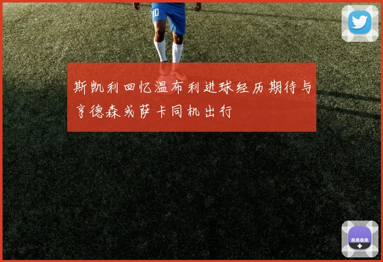 斯凯利回忆温布利进球经历期待与亨德森或萨卡同机出行