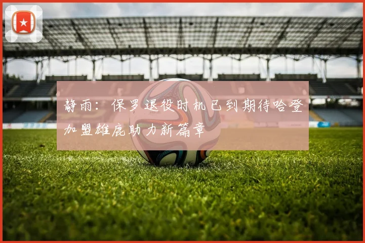 静雨：保罗退役时机已到期待哈登加盟雄鹿助力新篇章