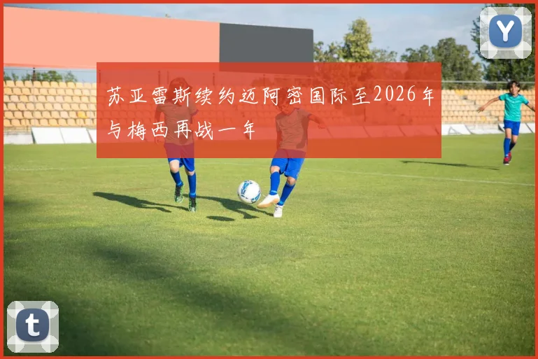 苏亚雷斯续约迈阿密国际至2026年与梅西再战一年