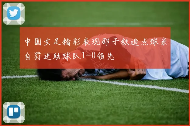 中国女足精彩表现邵子钦造点球亲自罚进助球队1-0领先