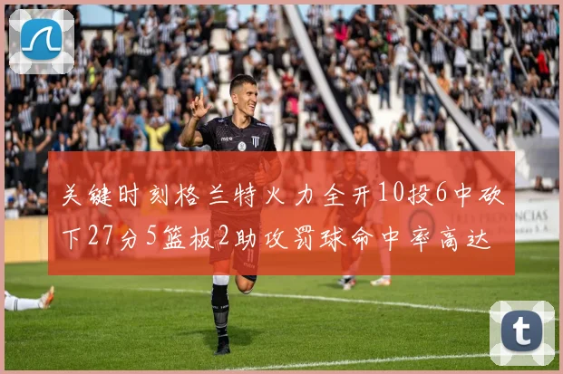 关键时刻格兰特火力全开10投6中砍下27分5篮板2助攻罚球命中率高达857