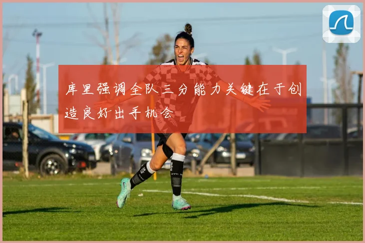 库里强调全队三分能力关键在于创造良好出手机会