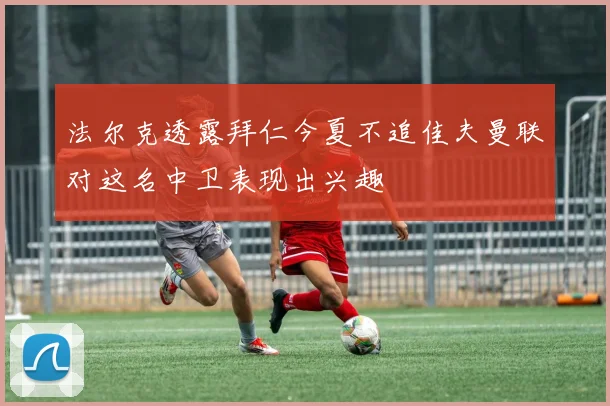 法尔克透露拜仁今夏不追佳夫曼联对这名中卫表现出兴趣