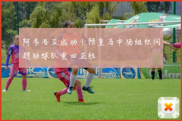 阿韦洛亚成功干预皇马中场组织问题助球队重回正轨