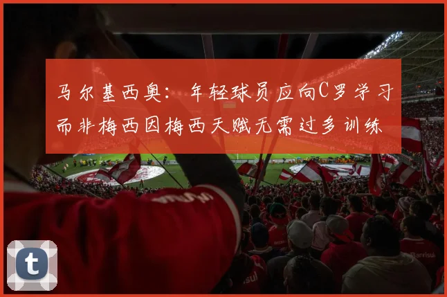 马尔基西奥：年轻球员应向C罗学习而非梅西因梅西天赋无需过多训练