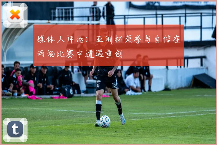 媒体人评论：亚洲杯荣誉与自信在两场比赛中遭遇重创