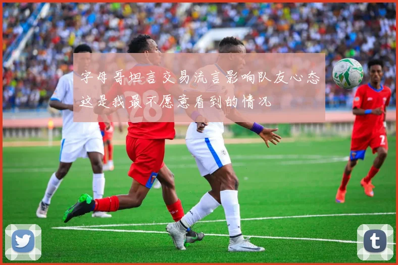 字母哥坦言交易流言影响队友心态这是我最不愿意看到的情况