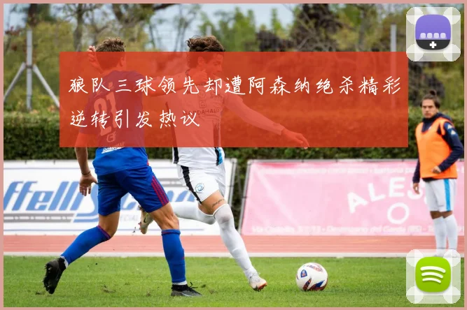 狼队三球领先却遭阿森纳绝杀精彩逆转引发热议