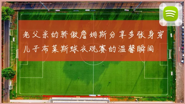 老父亲的骄傲詹姆斯分享多张身穿儿子布莱斯球衣观赛的温馨瞬间