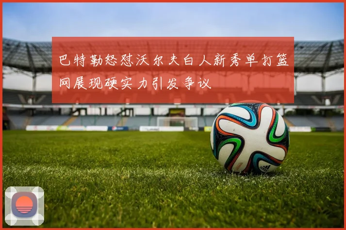 巴特勒怒怼沃尔夫白人新秀单打篮网展现硬实力引发争议