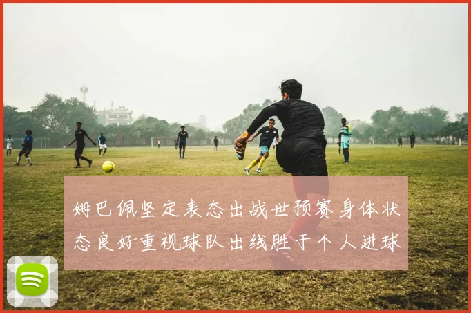 姆巴佩坚定表态出战世预赛身体状态良好重视球队出线胜于个人进球