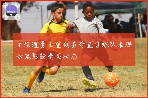 主场遭勇士重创芬奇直言球队表现如鬼影般毫无状态