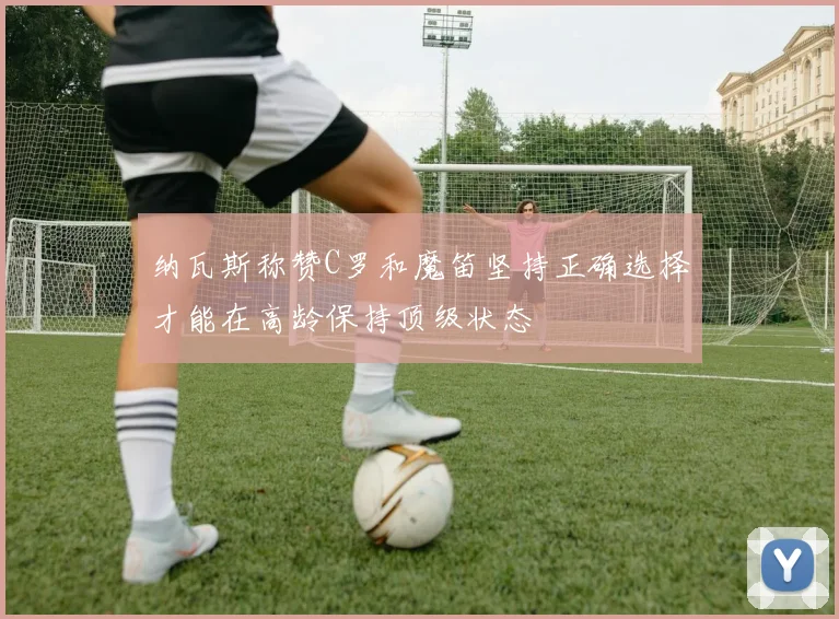 纳瓦斯称赞C罗和魔笛坚持正确选择才能在高龄保持顶级状态