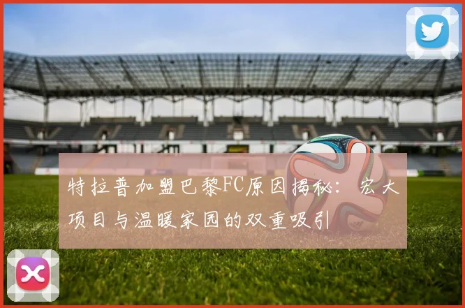 特拉普加盟巴黎FC原因揭秘：宏大项目与温暖家园的双重吸引