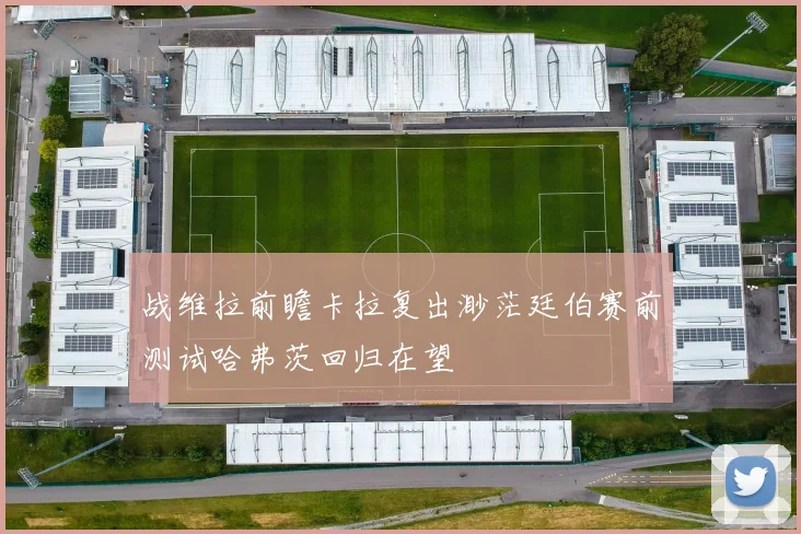 战维拉前瞻卡拉复出渺茫廷伯赛前测试哈弗茨回归在望
