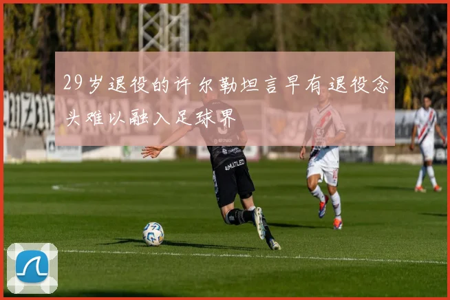 29岁退役的许尔勒坦言早有退役念头难以融入足球界