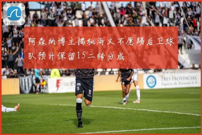 阿森纳博主揭秘海文不愿踢后卫球队预计保留15二转分成