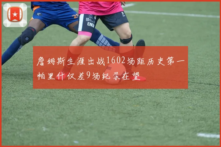 詹姆斯生涯出战1602场距历史第一帕里什仅差9场纪录在望