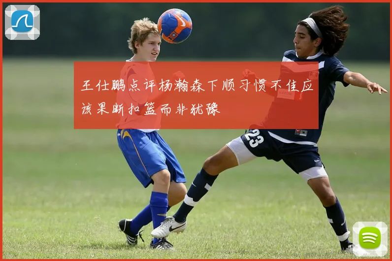 王仕鹏点评杨瀚森下顺习惯不佳应该果断扣篮而非犹豫