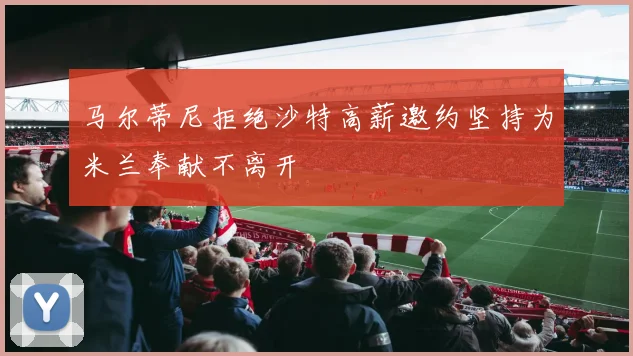 马尔蒂尼拒绝沙特高薪邀约坚持为米兰奉献不离开