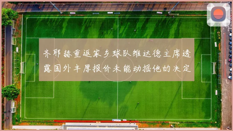 齐耶赫重返家乡球队维达德主席透露国外丰厚报价未能动摇他的决定