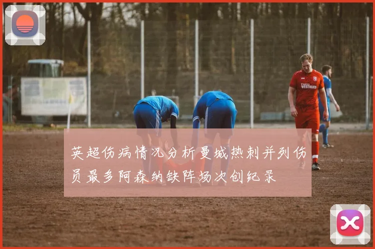 英超伤病情况分析曼城热刺并列伤员最多阿森纳缺阵场次创纪录
