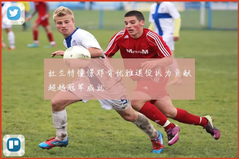 杜兰特憧憬邓肯优雅退役认为贡献超越冠军成就