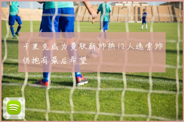 卡里克成为曼联新帅热门人选索帅仍抱有最后希望