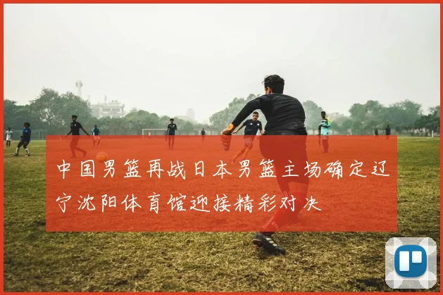 中国男篮再战日本男篮主场确定辽宁沈阳体育馆迎接精彩对决